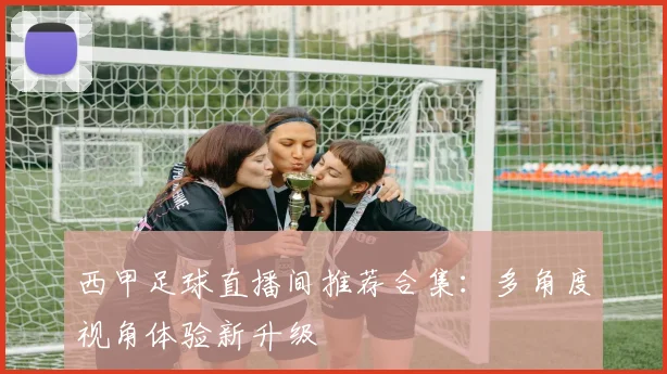 西甲足球直播间推荐合集:多角度视角体验新升级