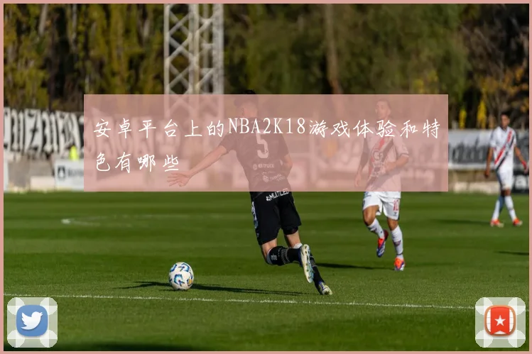 安卓平台上的NBA2K18游戏体验和特色有哪些