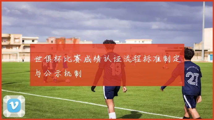 世俱杯比赛成绩认证流程标准制定与公示机制