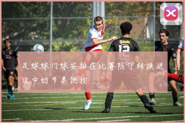 足球球门球安排在比赛防守转换进攻中的节奏把控