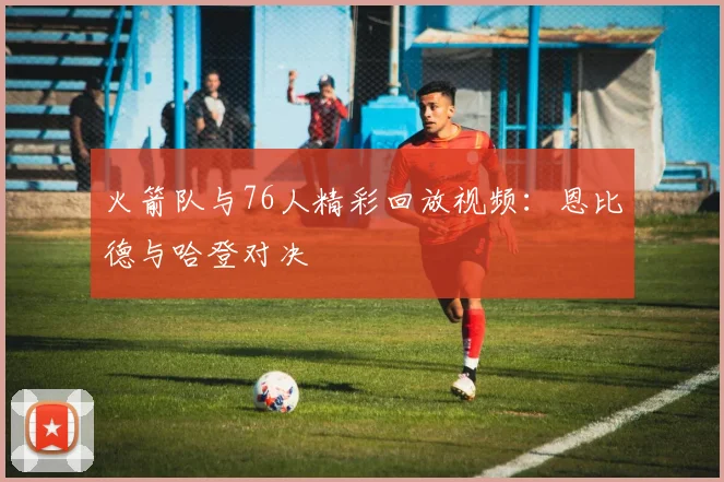 火箭队与76人精彩回放视频：恩比德与哈登对决