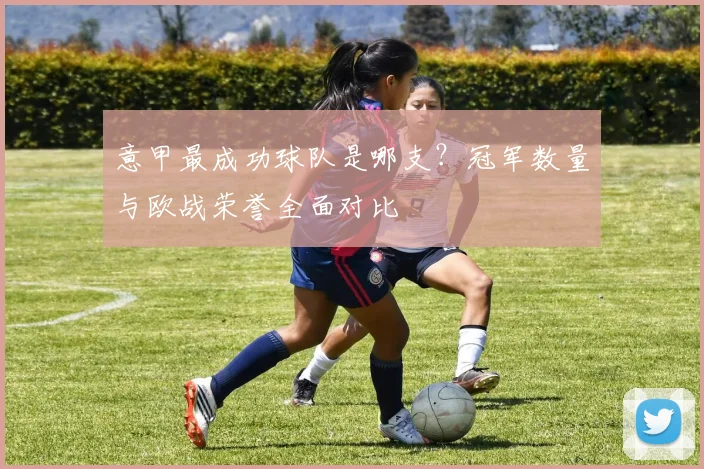 意甲最成功球队是哪支?冠军数量与欧战荣誉全面对比