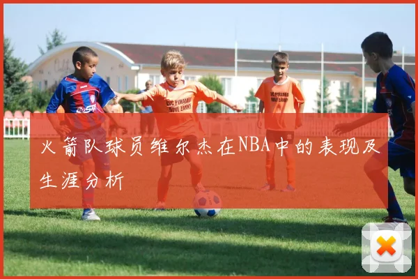 火箭队球员维尔杰在NBA中的表现及生涯分析