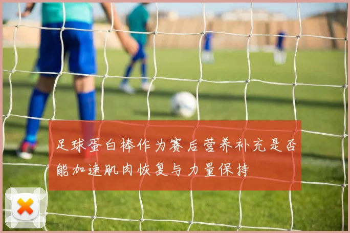 足球蛋白棒作为赛后营养补充是否能加速肌肉恢复与力量保持