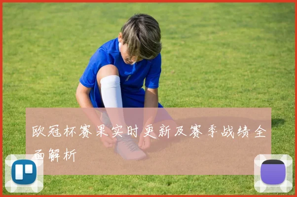 欧冠杯赛果实时更新及赛季战绩全面解析